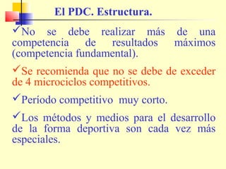El PDC. Estructura.
No se debe realizar más de una
competencia de resultados máximos
(competencia fundamental).
Se recomienda que no se debe de exceder
de 4 microciclos competitivos.
Período competitivo muy corto.
Los métodos y medios para el desarrollo
de la forma deportiva son cada vez más
especiales.

 