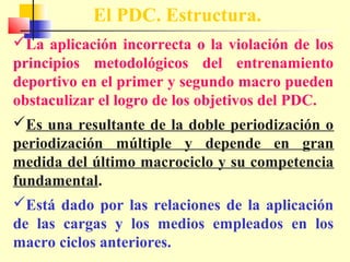 El PDC. Estructura.
La aplicación incorrecta o la violación de los
principios metodológicos del entrenamiento
deportivo en el primer y segundo macro pueden
obstaculizar el logro de los objetivos del PDC.
Es una resultante de la doble periodización o
periodización múltiple y depende en gran
medida del último macrociclo y su competencia
fundamental.
Está dado por las relaciones de la aplicación
de las cargas y los medios empleados en los
macro ciclos anteriores.

 