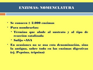 ENZIMAS: NOMENCLATURA
 Se conocen ± 2.000 enzimas
 Para nombrarlas:
 Término que alude al sustrato y al tipo de
reacción catalizada
 Sufijo –ASA
 En ocasiones no se usa esta denominación, sino
la antigua, sobre todo en las enzimas digestivas
(ej. Pepsina, tripsina)
 