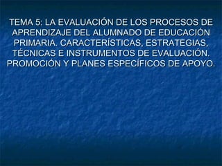 TEMA 5: LA EVALUACIÓN DE LOS PROCESOS DE
 APRENDIZAJE DEL ALUMNADO DE EDUCACIÓN
 PRIMARIA. CARACTERÍSTICAS, ESTRATEGIAS,
 TÉCNICAS E INSTRUMENTOS DE EVALUACIÓN.
PROMOCIÓN Y PLANES ESPECÍFICOS DE APOYO.
 