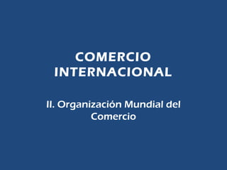 COMERCIO
INTERNACIONAL
II. Organización Mundial del
Comercio
 