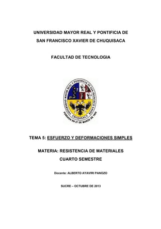 UNIVERSIDAD MAYOR REAL Y PONTIFICIA DE
SAN FRANCISCO XAVIER DE CHUQUISACA
FACULTAD DE TECNOLOGIA
TEMA 5: ESFUERZO Y DEFORMACIONES SIMPLES
MATERIA: RESISTENCIA DE MATERIALES
CUARTO SEMESTRE
Docente: ALBERTO AYAVIRI PANOZO
SUCRE – OCTUBRE DE 2013
 