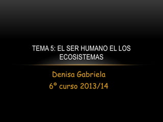 TEMA 5: EL SER HUMANO EL LOS
ECOSISTEMAS
Denisa Gabriela
6º curso 2013/14

 