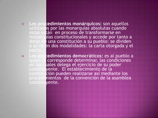 Los procedimientos monárquicos: son aquellos
utilizados por las monarquías absolutas cuando
estas están en proceso de transformarse en
monarquías constitucionales y accede por tanto a
dotar de una constitución a su pueblo: se dividen
a su ve en dos modalidades: la carta otorgada y el
pacto.
 Los procedimientos democráticos: es al pueblo a
quien le corresponde determinar, las condiciones
en las cuales delega el ejercicio de su poder
constituyente. El establecimiento de la
constitución pueden realizarse así mediante los
procedimientos de la convención de la asamblea
constituyente.
 