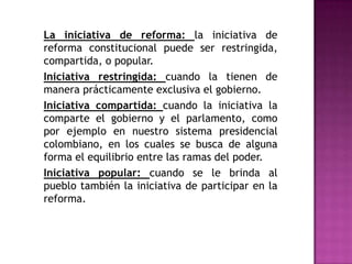 La iniciativa de reforma: la iniciativa de
reforma constitucional puede ser restringida,
compartida, o popular.
Iniciativa restringida: cuando la tienen de
manera prácticamente exclusiva el gobierno.
Iniciativa compartida: cuando la iniciativa la
comparte el gobierno y el parlamento, como
por ejemplo en nuestro sistema presidencial
colombiano, en los cuales se busca de alguna
forma el equilibrio entre las ramas del poder.
Iniciativa popular: cuando se le brinda al
pueblo también la iniciativa de participar en la
reforma.
 