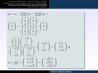Concepto de producto escalar y espacio euclídeo
Módulo de un vector, ángulo, distancia y ortogonalidad
Proceso de ortonormalización de Gramm-Schmidt
Variedad lineal ortogonal
y3 = x3 − x3,y1
y1,y1 y1 − x3,y2
y2,y2 y2 =


1
0
0

 −





1
0
0



,




1
0
1









1
0
1



,




1
0
1






1
0
1

 −





1
0
0



,




−1/2
1
1/2









−1/2
1
1/2



,




−1/2
1
1/2






−1/2
1
1/2

 =


1/3
1/3
−1/3

 y
z3 = y3
||y3|| =


1/
√
3
1/
√
3
−1/
√
3

 =


√
3/3
√
3/3
−
√
3/3


Tema 5: Espacio Euclídeo
 
