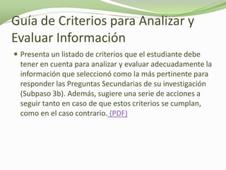 Guía de Criterios para Analizar y
Evaluar Información
 Presenta un listado de criterios que el estudiante debe
  tener en cuenta para analizar y evaluar adecuadamente la
  información que seleccionó como la más pertinente para
  responder las Preguntas Secundarias de su investigación
  (Subpaso 3b). Además, sugiere una serie de acciones a
  seguir tanto en caso de que estos criterios se cumplan,
  como en el caso contrario. (PDF)
 