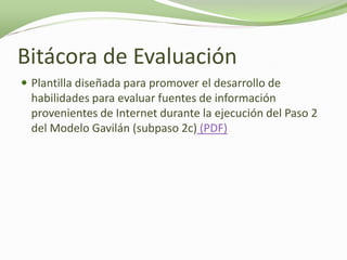 Bitácora de Evaluación
 Plantilla diseñada para promover el desarrollo de
  habilidades para evaluar fuentes de información
  provenientes de Internet durante la ejecución del Paso 2
  del Modelo Gavilán (subpaso 2c) (PDF)
 