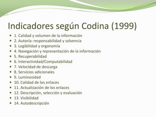 Indicadores según Codina (1999)
   1. Calidad y volumen de la información
   2. Autoría: responsabilidad y solvencia
   3. Legibilidad y ergonomía
   4. Navegación y representación de la información
   5. Recuperabilidad
   6. Interactividad/Computabilidad
   7. Velocidad de descarga
   8. Servicios adicionales
   9. Luminosidad
   10. Calidad de los enlaces
   11. Actualización de los enlaces
   12. Descripción, selección y evaluación
   13. Visibilidad
   14. Autodescripción
 