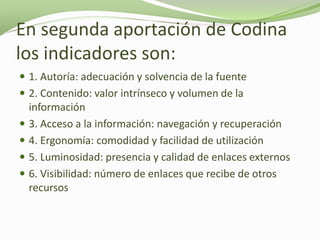 En segunda aportación de Codina
los indicadores son:
 1. Autoría: adecuación y solvencia de la fuente
 2. Contenido: valor intrínseco y volumen de la
    información
   3. Acceso a la información: navegación y recuperación
   4. Ergonomía: comodidad y facilidad de utilización
   5. Luminosidad: presencia y calidad de enlaces externos
   6. Visibilidad: número de enlaces que recibe de otros
    recursos
 