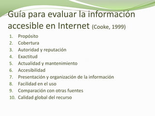 Guía para evaluar la información
accesible en Internet (Cooke, 1999)
1.    Propósito
2.    Cobertura
3.    Autoridad y reputación
4.    Exactitud
5.    Actualidad y mantenimiento
6.    Accesibilidad
7.    Presentación y organización de la información
8.    Facilidad en el uso
9.    Comparación con otras fuentes
10.   Calidad global del recurso
 
