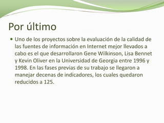 Por último
 Uno de los proyectos sobre la evaluación de la calidad de
  las fuentes de información en Internet mejor llevados a
  cabo es el que desarrollaron Gene Wilkinson, Lisa Bennet
  y Kevin Oliver en la Universidad de Georgia entre 1996 y
  1998. En las fases previas de su trabajo se llegaron a
  manejar decenas de indicadores, los cuales quedaron
  reducidos a 125.
 