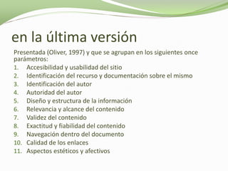 en la última versión
Presentada (Oliver, 1997) y que se agrupan en los siguientes once
parámetros:
1. Accesibilidad y usabilidad del sitio
2. Identificación del recurso y documentación sobre el mismo
3. Identificación del autor
4. Autoridad del autor
5. Diseño y estructura de la información
6. Relevancia y alcance del contenido
7. Validez del contenido
8. Exactitud y fiabilidad del contenido
9. Navegación dentro del documento
10. Calidad de los enlaces
11. Aspectos estéticos y afectivos
 