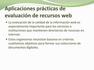 Aplicaciones prácticas de
evaluación de recursos web
 La evaluación de la calidad de la información web es
  especialmente importante para los servicios o
  instituciones que mantienen directorios de recursos en
  Internet.
 Estos organismos necesitan basarse en criterios
  cualitativos objetivos para formar sus colecciones de
  documentos digitales.
 