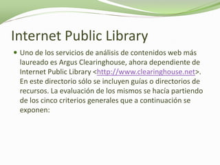 Internet Public Library
 Uno de los servicios de análisis de contenidos web más
  laureado es Argus Clearinghouse, ahora dependiente de
  Internet Public Library <http://www.clearinghouse.net>.
  En este directorio sólo se incluyen guías o directorios de
  recursos. La evaluación de los mismos se hacía partiendo
  de los cinco criterios generales que a continuación se
  exponen:
 