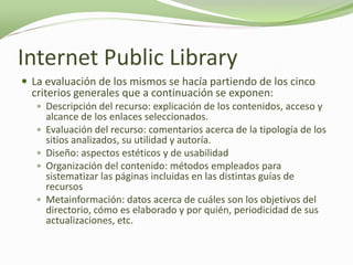 Internet Public Library
 La evaluación de los mismos se hacía partiendo de los cinco
  criterios generales que a continuación se exponen:
    Descripción del recurso: explicación de los contenidos, acceso y
       alcance de los enlaces seleccionados.
      Evaluación del recurso: comentarios acerca de la tipología de los
       sitios analizados, su utilidad y autoría.
      Diseño: aspectos estéticos y de usabilidad
      Organización del contenido: métodos empleados para
       sistematizar las páginas incluidas en las distintas guías de
       recursos
      Metainformación: datos acerca de cuáles son los objetivos del
       directorio, cómo es elaborado y por quién, periodicidad de sus
       actualizaciones, etc.
 
