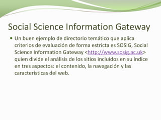 Social Science Information Gateway
 Un buen ejemplo de directorio temático que aplica
 criterios de evaluación de forma estricta es SOSIG, Social
 Science Information Gateway <http://www.sosig.ac.uk>
 quien divide el análisis de los sitios incluidos en su índice
 en tres aspectos: el contenido, la navegación y las
 características del web.
 