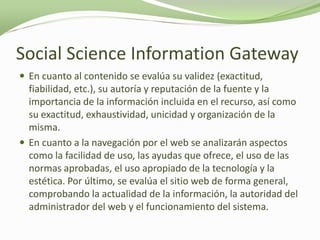 Social Science Information Gateway
 En cuanto al contenido se evalúa su validez (exactitud,
  fiabilidad, etc.), su autoría y reputación de la fuente y la
  importancia de la información incluida en el recurso, así como
  su exactitud, exhaustividad, unicidad y organización de la
  misma.
 En cuanto a la navegación por el web se analizarán aspectos
  como la facilidad de uso, las ayudas que ofrece, el uso de las
  normas aprobadas, el uso apropiado de la tecnología y la
  estética. Por último, se evalúa el sitio web de forma general,
  comprobando la actualidad de la información, la autoridad del
  administrador del web y el funcionamiento del sistema.
 