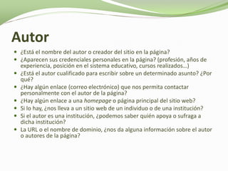 Autor
 ¿Está el nombre del autor o creador del sitio en la página?
 ¿Aparecen sus credenciales personales en la página? (profesión, años de
    experiencia, posición en el sistema educativo, cursos realizados…)
   ¿Está el autor cualificado para escribir sobre un determinado asunto? ¿Por
    qué?
   ¿Hay algún enlace (correo electrónico) que nos permita contactar
    personalmente con el autor de la página?
   ¿Hay algún enlace a una homepage o página principal del sitio web?
   Si lo hay, ¿nos lleva a un sitio web de un individuo o de una institución?
   Si el autor es una institución, ¿podemos saber quién apoya o sufraga a
    dicha institución?
   La URL o el nombre de dominio, ¿nos da alguna información sobre el autor
    o autores de la página?
 