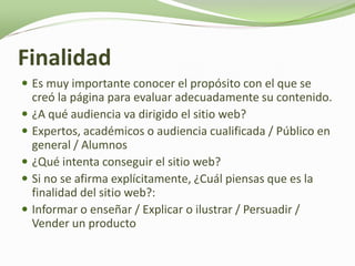 Finalidad
 Es muy importante conocer el propósito con el que se
    creó la página para evaluar adecuadamente su contenido.
   ¿A qué audiencia va dirigido el sitio web?
   Expertos, académicos o audiencia cualificada / Público en
    general / Alumnos
   ¿Qué intenta conseguir el sitio web?
   Si no se afirma explícitamente, ¿Cuál piensas que es la
    finalidad del sitio web?:
   Informar o enseñar / Explicar o ilustrar / Persuadir /
    Vender un producto
 