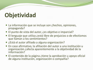 Objetividad
 La información que se incluye son ¿hechos, opiniones,
    propaganda?
   El punto de vista del autor, ¿es objetivo e imparcial?
   El lenguaje que utiliza ¿está libre de prejuicios o de efectismos
    que llaman a los sentimientos?
   ¿Está el autor afiliado a alguna organización?
   En caso afirmativo, la afiliación del autor a una institución u
    organización ¿afecta aparentemente a la objetividad de la
    información?
   El contenido de la página ¿tiene la aprobación u apoyo oficial
    de alguna institución, organización o compañía?
 
