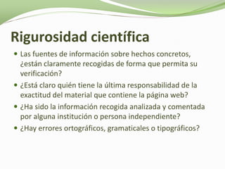 Rigurosidad científica
 Las fuentes de información sobre hechos concretos,
  ¿están claramente recogidas de forma que permita su
  verificación?
 ¿Está claro quién tiene la última responsabilidad de la
  exactitud del material que contiene la página web?
 ¿Ha sido la información recogida analizada y comentada
  por alguna institución o persona independiente?
 ¿Hay errores ortográficos, gramaticales o tipográficos?
 