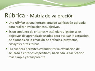 Rúbrica - Matriz de valoración
 Una rúbrica es una herramienta de calificación utilizada
  para realizar evaluaciones subjetivas.
 Es un conjunto de criterios y estándares ligados a los
  objetivos de aprendizaje usados para evaluar la actuación
  de alumnos en la creación de artículos, proyectos,
  ensayos y otras tareas.
 Las rúbricas permiten estandarizar la evaluación de
  acuerdo a criterios específicos, haciendo la calificación
  más simple y transparente.
 