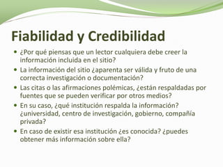 Fiabilidad y Credibilidad
 ¿Por qué piensas que un lector cualquiera debe creer la
    información incluida en el sitio?
   La información del sitio ¿aparenta ser válida y fruto de una
    correcta investigación o documentación?
   Las citas o las afirmaciones polémicas, ¿están respaldadas por
    fuentes que se pueden verificar por otros medios?
   En su caso, ¿qué institución respalda la información?
    ¿universidad, centro de investigación, gobierno, compañía
    privada?
   En caso de existir esa institución ¿es conocida? ¿puedes
    obtener más información sobre ella?
 