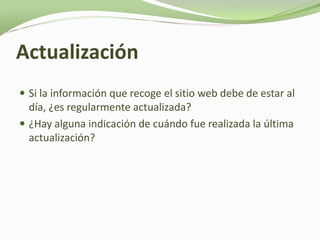 Actualización
 Si la información que recoge el sitio web debe de estar al
  día, ¿es regularmente actualizada?
 ¿Hay alguna indicación de cuándo fue realizada la última
  actualización?
 
