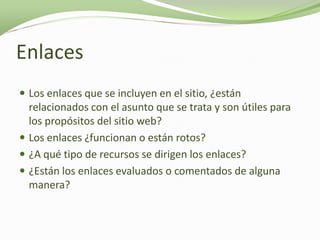 Enlaces
 Los enlaces que se incluyen en el sitio, ¿están
  relacionados con el asunto que se trata y son útiles para
  los propósitos del sitio web?
 Los enlaces ¿funcionan o están rotos?
 ¿A qué tipo de recursos se dirigen los enlaces?
 ¿Están los enlaces evaluados o comentados de alguna
  manera?
 