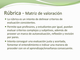 Rúbrica - Matriz de valoración
 La rúbrica es un intento de delinear criterios de
  evaluación consistentes.
 Permite que profesores, y estudiantes por igual, puedan
  evaluar criterios complejos y subjetivos, además de
  proveer un marco de autoevaluación, reflexión y revisión
  por pares.
 Intenta conseguir una evaluación justa y acertada,
  fomentar el entendimiento e indicar una manera de
  proceder con en el aprendizaje/enseñanza consecuente.
 