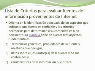 Lista de Criterios para evaluar fuentes de
información provenientes de Internet
 Orienta en la identificación adecuada de los aspectos que
  indican si una fuente es confiable y los criterios
  necesarios para determinar si su contenido es o no
  pertinente. La plantilla tiene en cuenta tres aspectos
  fundamentales
a) referencias generales, propiedades de la fuente y
    objetivos que persigue;
b) datos sobre el(los) autor(es) de la fuente y de sus
    contenidos y
c) características de la información que ofrece
 