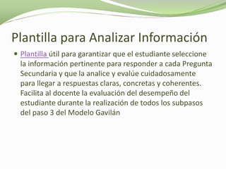 Plantilla para Analizar Información
 Plantilla útil para garantizar que el estudiante seleccione
  la información pertinente para responder a cada Pregunta
  Secundaria y que la analice y evalúe cuidadosamente
  para llegar a respuestas claras, concretas y coherentes.
  Facilita al docente la evaluación del desempeño del
  estudiante durante la realización de todos los subpasos
  del paso 3 del Modelo Gavilán
 