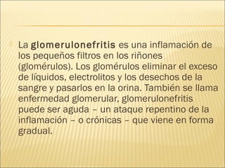  La glomerulonefritis es una inflamación de
los pequeños filtros en los riñones
(glomérulos). Los glomérulos eliminar el exceso
de líquidos, electrolitos y los desechos de la
sangre y pasarlos en la orina. También se llama
enfermedad glomerular, glomerulonefritis
puede ser aguda – un ataque repentino de la
inflamación – o crónicas – que viene en forma
gradual.
 