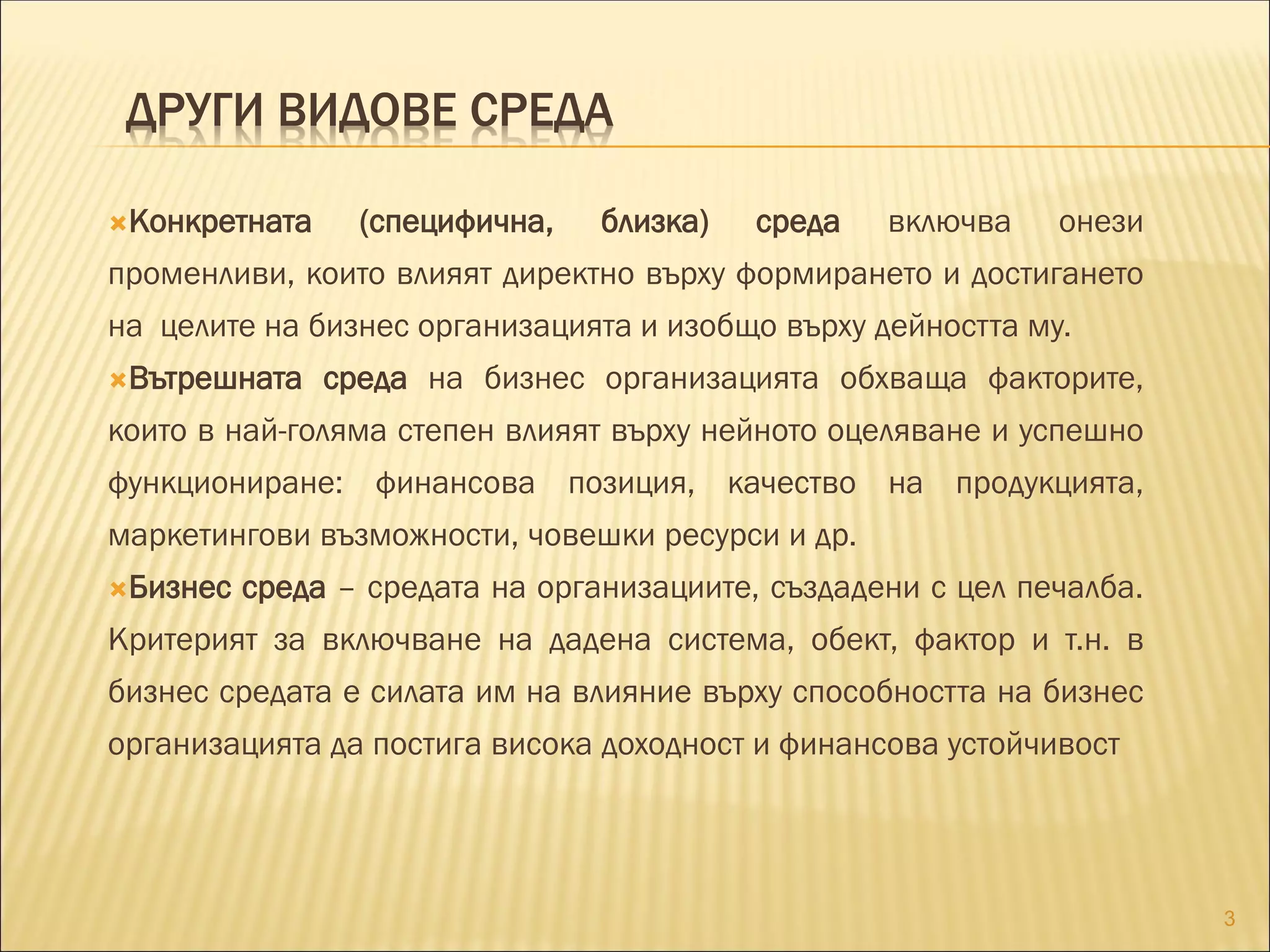 ДРУГИ ВИДОВЕ СРЕДА
Конкретната (специфична, близка) среда включва онези
променливи, които влияят директно върху формирането и достигането
на целите на бизнес организацията и изобщо върху дейността му.
Вътрешната среда на бизнес организацията обхваща факторите,
които в най-голяма степен влияят върху нейното оцеляване и успешно
функциониране: финансова позиция, качество на продукцията,
маркетингови възможности, човешки ресурси и др.
Бизнес среда – средата на организациите, създадени с цел печалба.
Критерият за включване на дадена система, обект, фактор и т.н. в
бизнес средата е силата им на влияние върху способността на бизнес
организацията да постига висока доходност и финансова устойчивост
3
 