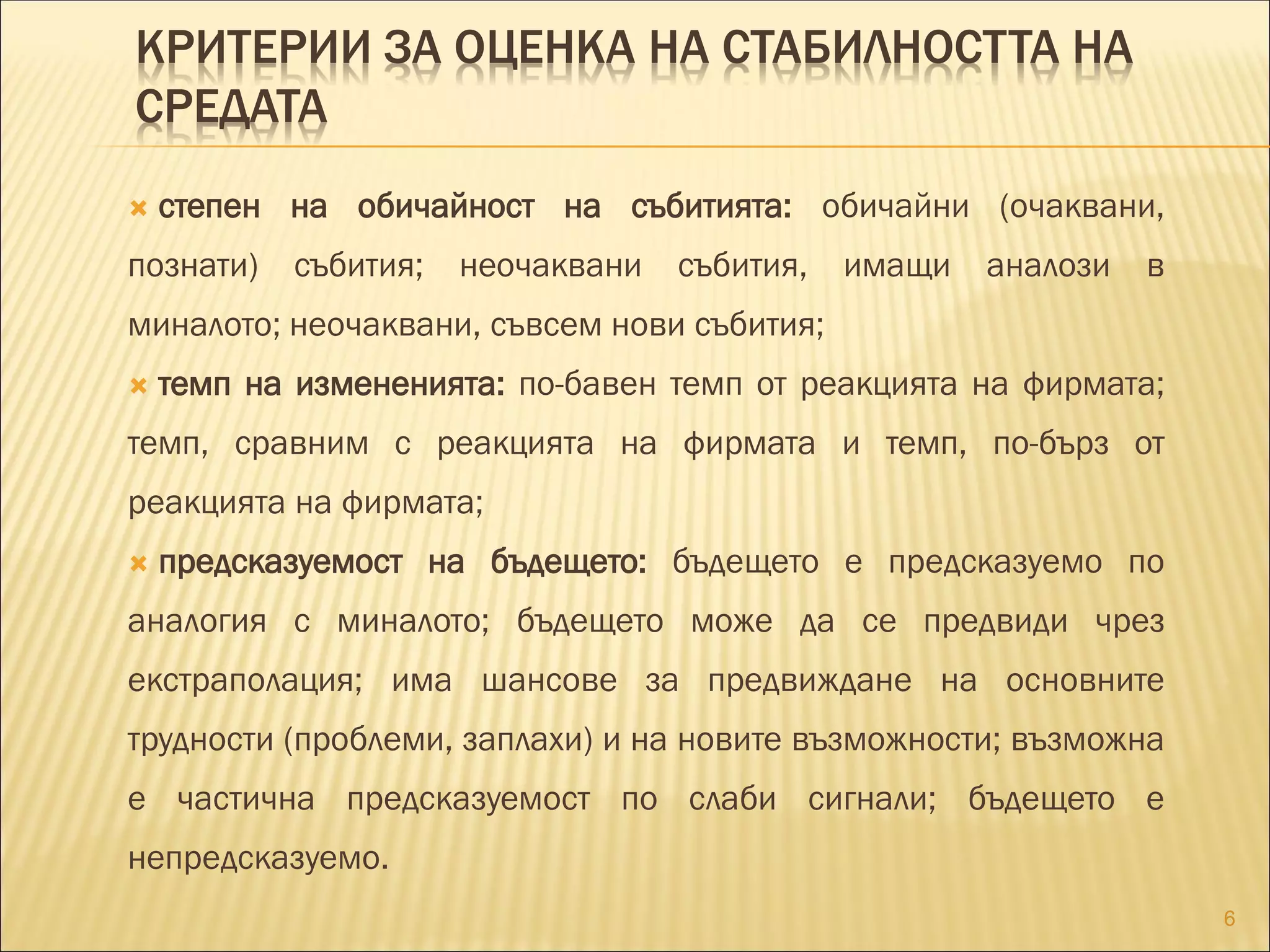 КРИТЕРИИ ЗА ОЦЕНКА НА СТАБИЛНОСТТА НА
СРЕДАТА
 степен на обичайност на събитията: обичайни (очаквани,
познати) събития; неочаквани събития, имащи аналози в
миналото; неочаквани, съвсем нови събития;
 темп на измененията: по-бавен темп от реакцията на фирмата;
темп, сравним с реакцията на фирмата и темп, по-бърз от
реакцията на фирмата;
 предсказуемост на бъдещето: бъдещето е предсказуемо по
аналогия с миналото; бъдещето може да се предвиди чрез
екстраполация; има шансове за предвиждане на основните
трудности (проблеми, заплахи) и на новите възможности; възможна
е частична предсказуемост по слаби сигнали; бъдещето е
непредсказуемо.
6
 