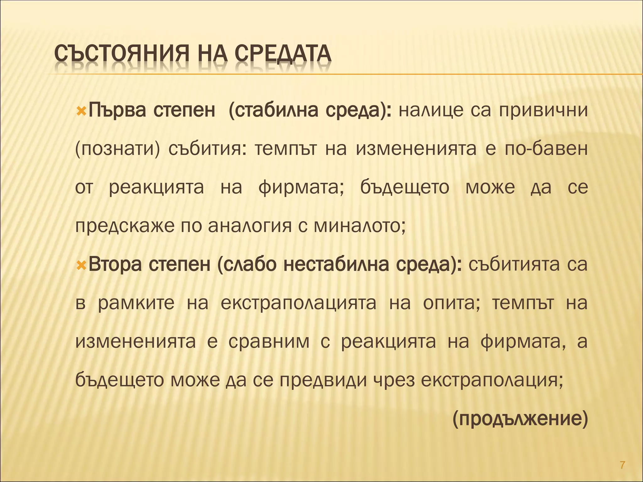 СЪСТОЯНИЯ НА СРЕДАТА
Първа степен (стабилна среда): налице са привични
(познати) събития: темпът на измененията е по-бавен
от реакцията на фирмата; бъдещето може да се
предскаже по аналогия с миналото;
Втора степен (слабо нестабилна среда): събитията са
в рамките на екстраполацията на опита; темпът на
измененията е сравним с реакцията на фирмата, а
бъдещето може да се предвиди чрез екстраполация;
(продължение)
7
 