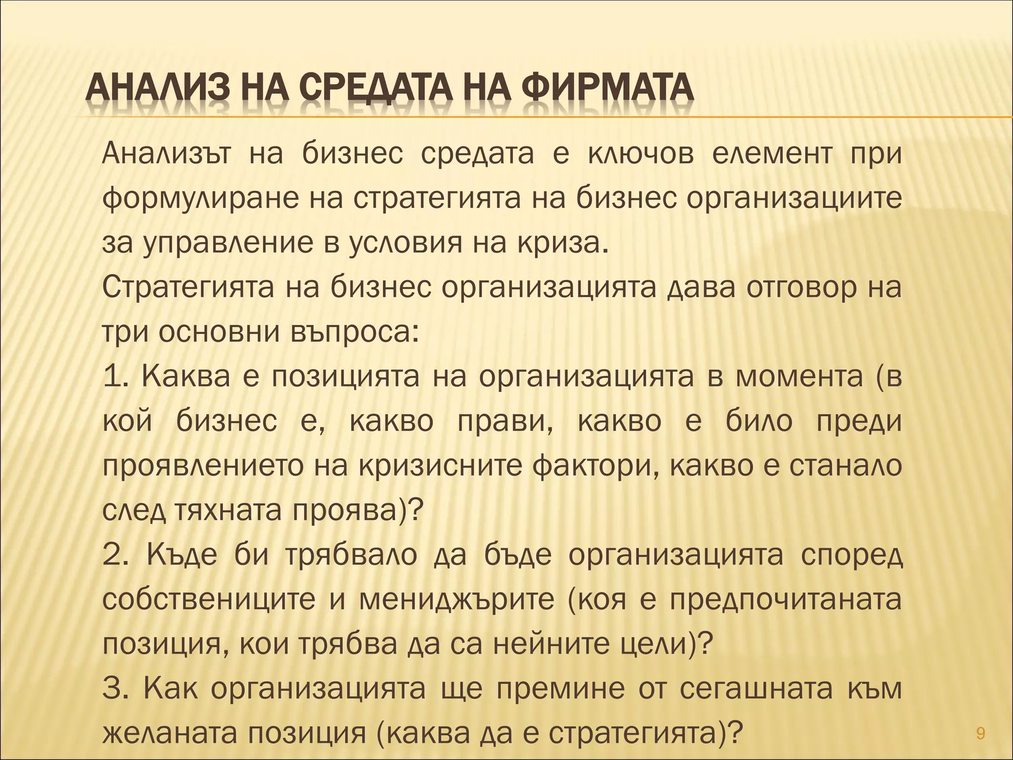 АНАЛИЗ НА СРЕДАТА НА ФИРМАТА
Анализът на бизнес средата е ключов елемент при
формулиране на стратегията на бизнес организациите
за управление в условия на криза.
Стратегията на бизнес организацията дава отговор на
три основни въпроса:
1. Каква е позицията на организацията в момента (в
кой бизнес е, какво прави, какво е било преди
проявлението на кризисните фактори, какво е станало
след тяхната проява)?
2. Къде би трябвало да бъде организацията според
собствениците и мениджърите (коя е предпочитаната
позиция, кои трябва да са нейните цели)?
3. Как организацията ще премине от сегашната към
желаната позиция (каква да е стратегията)? 9
 