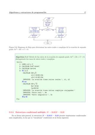Algoritmos y estructuras de programaci´on 37
LEER
A,B,C
D=B -4AC
2
A2=2A
NoSí ¿D>0?
ESCRIBIR
x1,x2
Fin
p
DD= D
x1=(-B+DD)/A2
x2=(-B-DD)/A2
CALCULAR
CALCULAR
Re=-B/A2
Im=DD/A2
p
-DDD=
CALCULAR
ESCRIBIR
Re, Im
Figura 5.6: Diagrama de ﬂujo para determinar las ra´ıces reales o complejas de la ecuaci´on de segundo
grado Ax2 + Bx + C = 0.
Algoritmo 5.4 C´alculo de las ra´ıces de la ecuaci´on de segundo grado Ax2 + Bx + C = 0,
distinguiendo los casos de ra´ıces reales y complejas.
Inicio
1- LEER A,B y C
2- CALCULAR D=B2-4*A*C
3- CALCULAR AA=2*A
4- Si D≥0
CALCULAR DD=
√
D
x1=(-B+DD)/AA
x2=(-B-DD)/AA
IMPRIMIR ’La ecuaci´on tiene ra´ıces reales:’, x1, x2
Si no
CALCULAR DD=
√
-D
Re=-B/AA
Im=DD/A2
IMPRIMIR ’La ecuaci´on tiene ra´ıces complejas conjugadas:’
IMPRIMIR ’Parte real:’, Re
IMPRIMIR ’Parte imaginaria:’, Im
Fin Si
Fin
5.5.3 Estructura condicional m´ultiple: IF - ELSEIF - ELSE
En su forma m´as general, la estructura IF - ELSEIF - ELSE permite implementar condicionales
m´as complicados, en los que se “encadenan” condiciones en la forma siguiente:
 