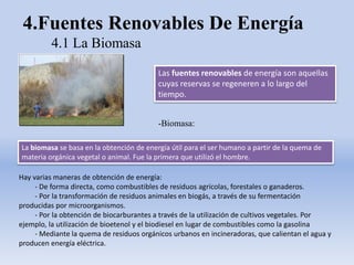 4.Fuentes Renovables De Energía
4.1 La Biomasa
La biomasa se basa en la obtención de energía útil para el ser humano a partir de la quema de
materia orgánica vegetal o animal. Fue la primera que utilizó el hombre.
Hay varias maneras de obtención de energía:
- De forma directa, como combustibles de residuos agrícolas, forestales o ganaderos.
- Por la transformación de residuos animales en biogás, a través de su fermentación
producidas por microorganismos.
- Por la obtención de biocarburantes a través de la utilización de cultivos vegetales. Por
ejemplo, la utilización de bioetenol y el biodiesel en lugar de combustibles como la gasolina
- Mediante la quema de residuos orgánicos urbanos en incineradoras, que calientan el agua y
producen energía eléctrica.
Las fuentes renovables de energía son aquellas
cuyas reservas se regeneren a lo largo del
tiempo.
-Biomasa:
 
