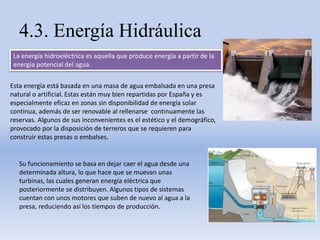 4.3. Energía Hidráulica
La energía hidroeléctrica es aquella que produce energía a partir de la
energía potencial del agua.
Esta energía está basada en una masa de agua embalsada en una presa
natural o artificial. Estas están muy bien repartidas por España y es
especialmente eficaz en zonas sin disponibilidad de energía solar
continua, además de ser renovable al rellenarse continuamente las
reservas. Algunos de sus inconvenientes es el estético y el demográfico,
provocado por la disposición de terreros que se requieren para
construir estas presas o embalses.
Su funcionamiento se basa en dejar caer el agua desde una
determinada altura, lo que hace que se muevan unas
turbinas, las cuales generan energía eléctrica que
posteriormente se distribuyen. Algunos tipos de sistemas
cuentan con unos motores que suben de nuevo al agua a la
presa, reduciendo así los tiempos de producción.
 