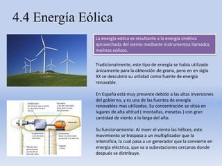 4.4 Energía Eólica
La energía eólica es resultante a la energía cinética
aprovechada del viento mediante instrumentos llamados
molinos eólicos.
Tradicionalmente, este tipo de energía se había utilizado
únicamente para la obtención de grano, pero en en siglo
XX se descubrió su utilidad como fuente de energía
renovable.
En España está muy presente debido a las altas inversiones
del gobierno, y es una de las fuentes de energía
renovables mas utilizadas. Su concentración se sitúa en
lugares de alta altitud ( montañas, mesetas ) con gran
cantidad de viento a lo largo del año.
Su funcionamiento: Al moer el viento las hélices, este
movimiento se traspasa a un multiplicador que la
intensifica, la cual pasa a un generador que la convierte en
energía eléctrica, que va a subestaciones cercanas donde
después se distribuye.
 