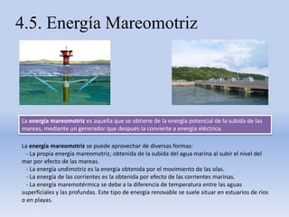 4.5. Energía Mareomotriz
La energía mareomotriz es aquella que se obtiene de la energía potencial de la subida de las
mareas, mediante un generador que después la convierte a energía eléctrica.
La energía mareomotriz se puede aprovechar de diversas formas:
- La propia energía mareomotriz, obtenida de la subida del agua marina al subir el nivel del
mar por efecto de las mareas.
- La energía undimotriz es la energía obtenida por el movimiento de las olas.
- La energía de las corrientes es la obtenida por efecto de las corrientes marinas.
- La energía maremotérmica se debe a la diferencia de temperatura entre las aguas
superficiales y las profundas. Este tipo de energía renovable se suele situar en estuarios de ríos
o en playas.
 