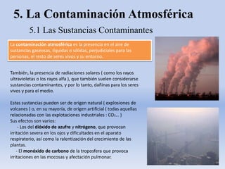 5. La Contaminación Atmosférica
5.1 Las Sustancias Contaminantes
La contaminación atmosférica es la presencia en el aire de
sustancias gaseosas, líquidas o sólidas, perjudiciales para las
personas, el resto de seres vivos y su entorno.
También, la presencia de radiaciones solares ( como los rayos
ultravioletas o los rayos alfa ), que también suelen considerarse
sustancias contaminantes, y por lo tanto, dañinas para los seres
vivos y para el medio.
Estas sustancias pueden ser de origen natural ( explosiones de
volcanes ) o, en su mayoría, de origen artificial ( todas aquellas
relacionadas con las explotaciones industriales : CO2… )
Sus efectos son varios:
- Los del dióxido de azufre y nitrógeno, que provocan
irritación severa en los ojos y dificultades en el aparato
respiratorio, así como la ralentización del crecimiento de las
plantas.
- El monóxido de carbono de la troposfera que provoca
irritaciones en las mocosas y afectación pulmonar.
 