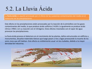 5.2. La Lluvia Ácida
La lluvia ácida es aquella provocada por el efecto de las sustancias contaminantes del medio en el
transcurso de las precipitaciones.
Este efecto en las precipitaciones están provocados por la reacción de la atmósfera con los gases
contaminantes del medio, lo que produce ácido sulfúrico ( H2SO4 ) e igualmente se produce ácido
nítrico ( HNO3 ) en su reacción con el nitrógeno. Estos efectos mezclados con el vapor de agua
provocan las precipitaciones.
La lluvia ácida provoca el deterioro en el crecimiento de las plantas, daños estructurales en edificios y
monumentos, disuelve materiales tóxicos que luego pasan a ríos y lagos provocando la muerte de los
seres vivos que allí habitan. Este efecto es visiblemente usual en las ciudades, debido a la mayor
densidad de industrias.
 