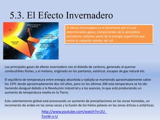5.3. El Efecto Invernadero
El efecto invernadero es el fenómeno por el cual
determinados gases, componentes de la atmósfera
planetaria, retienen parte de la energía superficial que
emite la radiación estelar del sol.
Los principales gases de efecto invernadero son el dióxido de carbono, generado al quemar
combustibles fósiles, y el metano, originado en los pantanos, estiércol, escapes de gas natural etc.
El equilibrio de temperatura entre energía absorbida y radiada se mantenido aproximadamente sobre
los 15ºC desde aproximadamente dos mil años, pero en los últimos 200 esta temperatura se ha ido
haciendo desigual debido a la Revolución Industrial y a los avances, lo que está produciendo un
aumento de temperatura media en la Tierra.
Este calentamiento global está provocando un aumento de precipitaciones en las zonas húmedas, un
incremento de aridez en las zonas secas y la fusión de los hielos polares en las zonas árticas o antárticas.
http://www.youtube.com/watch?v=2U_
FznW-n-U
 