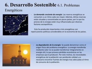 6. Desarrollo Sostenible 6.1. Problemas
Energéticos
- La demanda creciente de energía: Las reserva energéticas se
consumen a un ritmo cada vez mayor. Además, dichas reservas
están situadas y concentradas en pocos países, por lo que los
precios de la energía están muy influenciados por diversos
factores sociopolíticos.
Esto ha producido importantes crisis energéticas con
repercusiones políticas considerables en la economía de los países.
- La degradación de la energía: Se puede denominar como el
origen físico del problema energético. La energía transferida
mediante calor no se puede transformar íntegramente en
energía útil, lo que provoca pérdidas económicas en las
empresas que la producen. Por esto motivo, las necesidades
energéticas de la población van perdiendo calidad y es
necesario encontrar fuentes de energía mas adecuadas al ritmo
de consumo de la población.
 