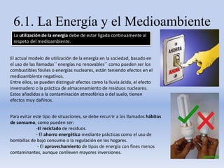 6.1. La Energía y el Medioambiente
La utilización de la energía debe de estar ligada continuamente al
respeto del medioambiente.
El actual modelo de utilización de la energía en la sociedad, basado en
el uso de las llamadas`` energías no renovables´´ como pueden ser los
combustibles fósiles o energías nucleares, están teniendo efectos en el
medioambiente negativos.
Entre ellos, se pueden distinguir efectos como la lluvia ácida, el efecto
invernadero o la práctica de almacenamiento de residuos nucleares.
Estos añadidos a la contaminación atmosférica o del suelo, tienen
efectos muy dañinos.
Para evitar este tipo de situaciones, se debe recurrir a los llamados hábitos
de consumo, como pueden ser:
-El reciclado de residuos.
- El ahorro energético mediante prácticas como el uso de
bombillas de bajo consumo o la regulación en los hogares.
- El aprovechamiento de tipos de energía con fines menos
contaminantes, aunque conlleven mayores inversiones.
 