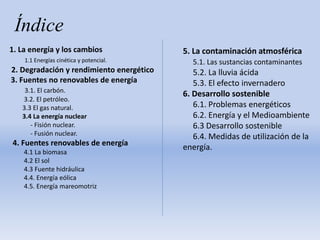 Índice
1. La energía y los cambios
1.1 Energías cinética y potencial.
2. Degradación y rendimiento energético
3. Fuentes no renovables de energía
3.1. El carbón.
3.2. El petróleo.
3.3 El gas natural.
3.4 La energía nuclear
- Fisión nuclear.
- Fusión nuclear.
4. Fuentes renovables de energía
4.1 La biomasa
4.2 El sol
4.3 Fuente hidráulica
4.4. Energía eólica
4.5. Energía mareomotriz
5. La contaminación atmosférica
5.1. Las sustancias contaminantes
5.2. La lluvia ácida
5.3. El efecto invernadero
6. Desarrollo sostenible
6.1. Problemas energéticos
6.2. Energía y el Medioambiente
6.3 Desarrollo sostenible
6.4. Medidas de utilización de la
energía.
 