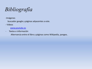 Bibliografía
-Imágenes
buscador google y páginas adyacentes a este.
- Videos
www.youtube.es
- Textos e información
Alternancia entre el libro y páginas como Wikipedia, pangea..
 
